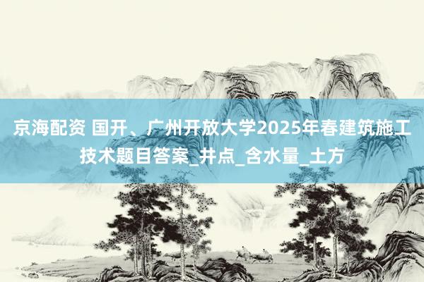 京海配资 国开、广州开放大学2025年春建筑施工技术题目答案_井点_含水量_土方