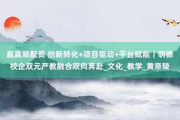 赢赢顺配资 创新转化+项目驱动+平台赋能｜明德校企双元产教融合双向奔赴_文化_教学_黄帝陵