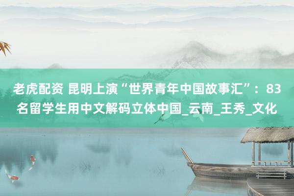 老虎配资 昆明上演“世界青年中国故事汇”：83名留学生用中文解码立体中国_云南_王秀_文化