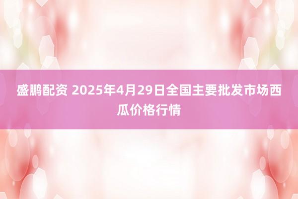 盛鹏配资 2025年4月29日全国主要批发市场西瓜价格行情