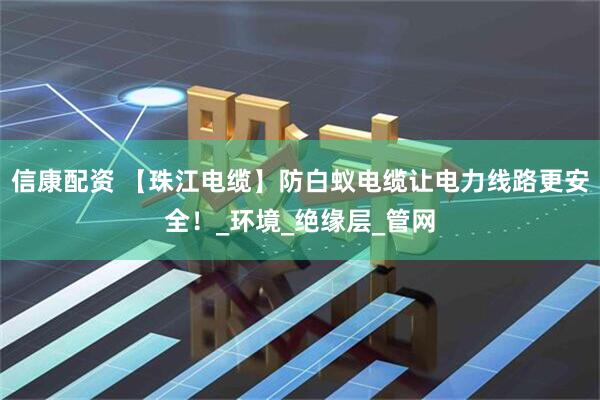 信康配资 【珠江电缆】防白蚁电缆让电力线路更安全！_环境_绝缘层_管网