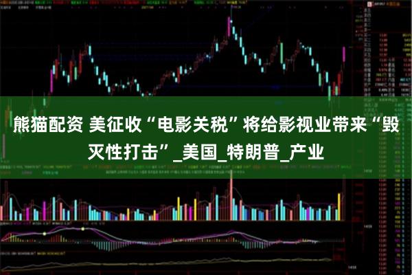 熊猫配资 美征收“电影关税”将给影视业带来“毁灭性打击”_美国_特朗普_产业