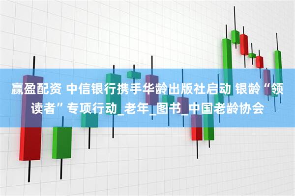 赢盈配资 中信银行携手华龄出版社启动 银龄“领读者”专项行动_老年_图书_中国老龄协会