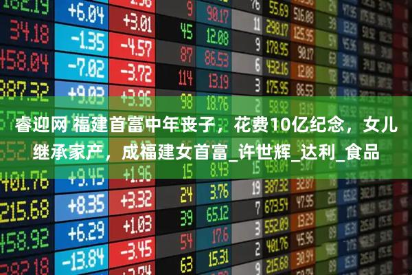 睿迎网 福建首富中年丧子，花费10亿纪念，女儿继承家产，成福建女首富_许世辉_达利_食品