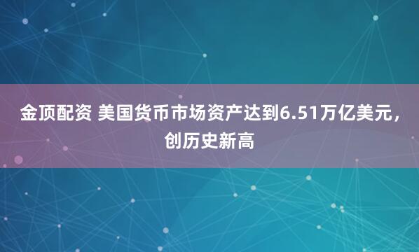 金顶配资 美国货币市场资产达到6.51万亿美元，创历史新高