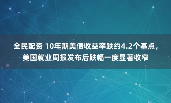 全民配资 10年期美债收益率跌约4.2个基点，美国就业周报发布后跌幅一度显著收窄