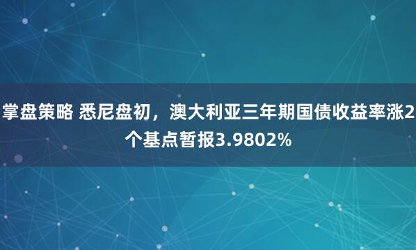 掌盘策略 悉尼盘初，澳大利亚三年期国债收益率涨2个基点暂报3.9802%