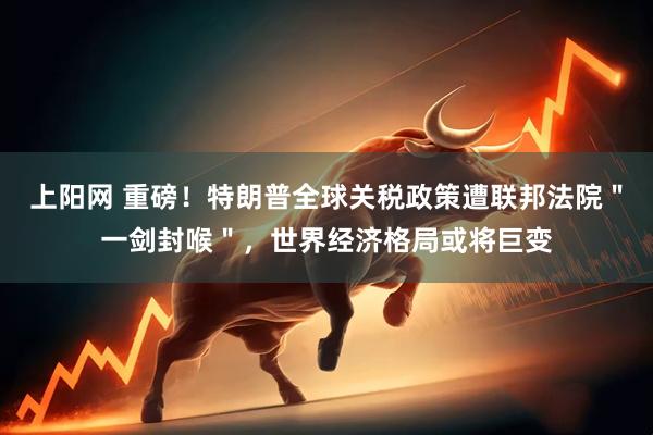 上阳网 重磅！特朗普全球关税政策遭联邦法院＂一剑封喉＂，世界经济格局或将巨变