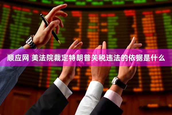 顺应网 美法院裁定特朗普关税违法的依据是什么