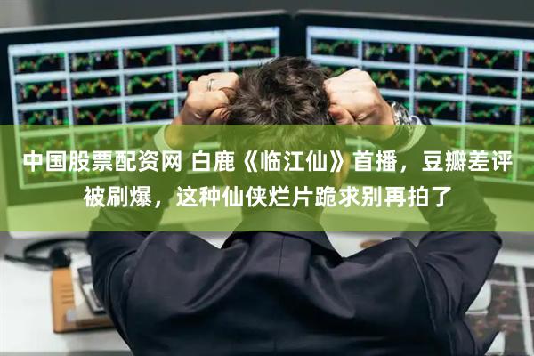 中国股票配资网 白鹿《临江仙》首播，豆瓣差评被刷爆，这种仙侠烂片跪求别再拍了