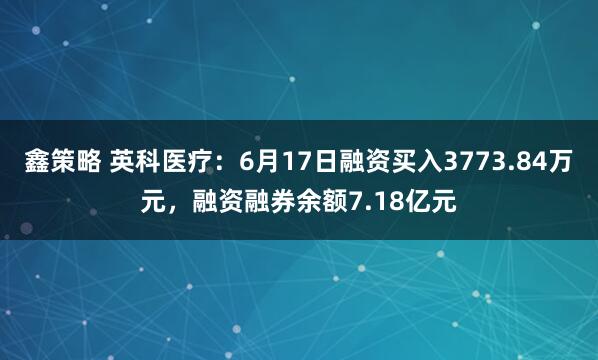 鑫策略 英科医疗：6月17日融资买入3773.84万元，融资融券余额7.18亿元