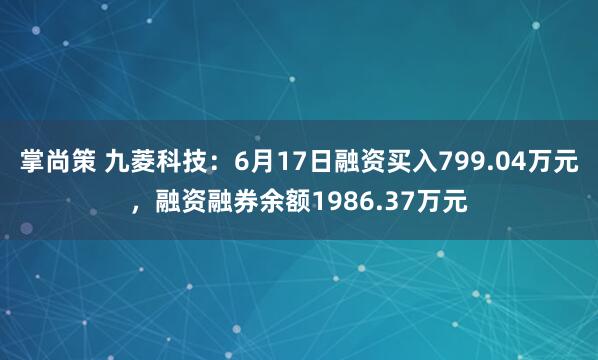 掌尚策 九菱科技：6月17日融资买入799.04万元，融资融券余额1986.37万元