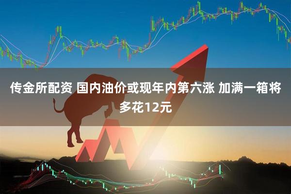 传金所配资 国内油价或现年内第六涨 加满一箱将多花12元