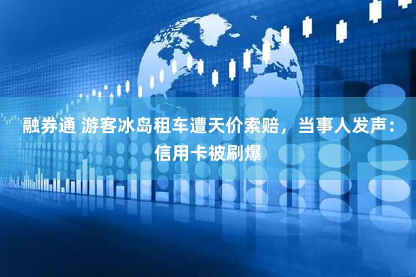 融券通 游客冰岛租车遭天价索赔，当事人发声：信用卡被刷爆