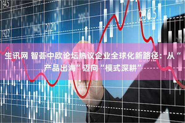 生讯网 智荟中欧论坛热议企业全球化新路径：从“产品出海”迈向“模式深耕”