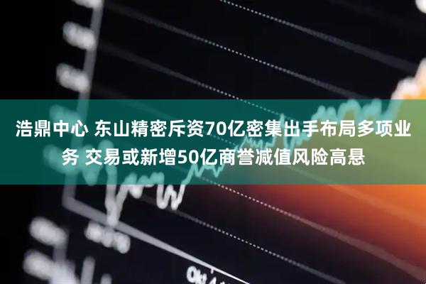 浩鼎中心 东山精密斥资70亿密集出手布局多项业务 交易或新增50亿商誉减值风险高悬