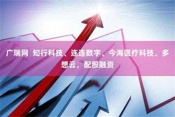广瑞网  知行科技、连连数字、今海医疗科技、多想云，配股融资