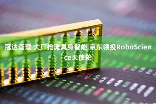 冠达管理 大厂抢滩具身智能 京东领投RoboScience天使轮
