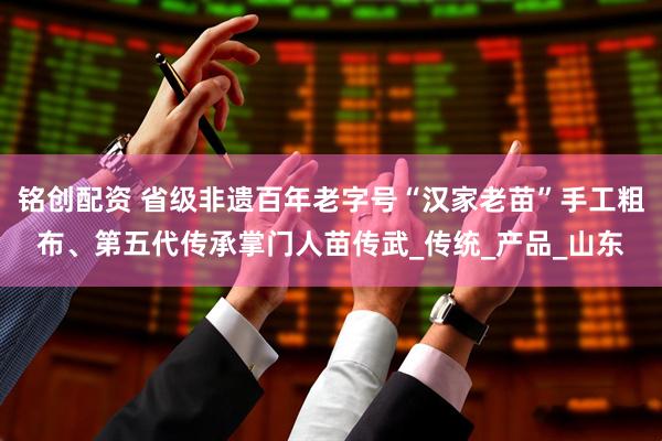 铭创配资 省级非遗百年老字号“汉家老苗”手工粗布、第五代传承掌门人苗传武_传统_产品_山东