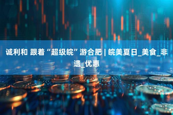 诚利和 跟着“超级皖”游合肥 | 皖美夏日_美食_非遗_优惠
