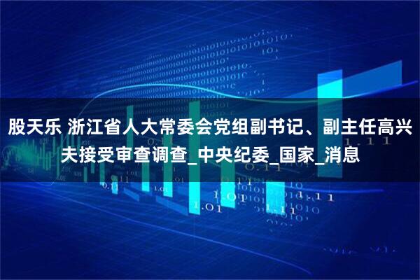 股天乐 浙江省人大常委会党组副书记、副主任高兴夫接受审查调查_中央纪委_国家_消息