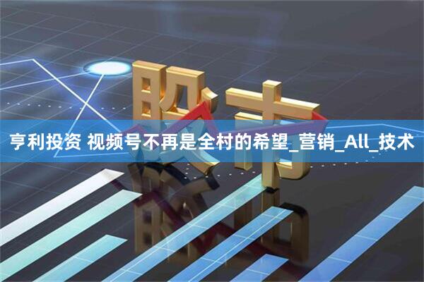 亨利投资 视频号不再是全村的希望_营销_All_技术