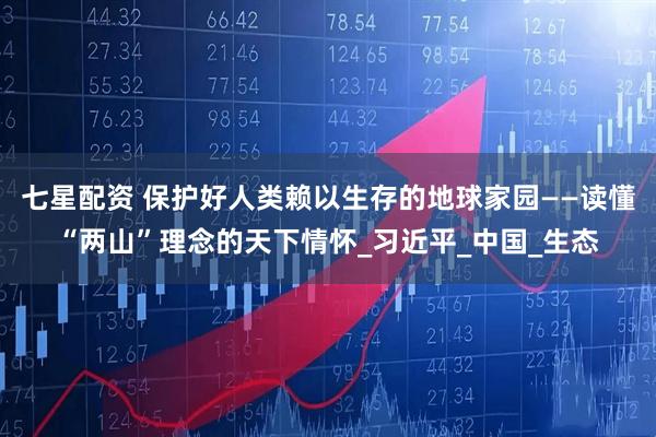 七星配资 保护好人类赖以生存的地球家园——读懂“两山”理念的天下情怀_习近平_中国_生态