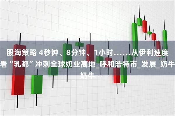 股海策略 4秒钟、8分钟、1小时……从伊利速度看“乳都”冲刺全球奶业高地_呼和浩特市_发展_奶牛