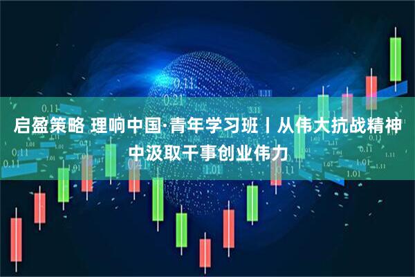 启盈策略 理响中国·青年学习班丨从伟大抗战精神中汲取干事创业伟力