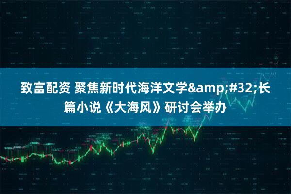 致富配资 聚焦新时代海洋文学&#32;长篇小说《大海风》研讨会举办