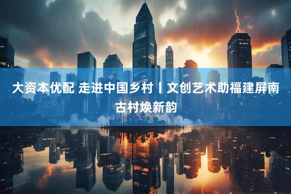 大资本优配 走进中国乡村丨文创艺术助福建屏南古村焕新韵