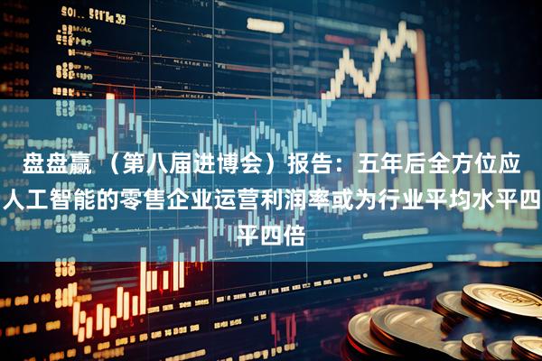 盘盘赢 (第八届进博会)报告:五年后全方位应用人工智能的零售企业运营利润率或为行业平均水平四倍