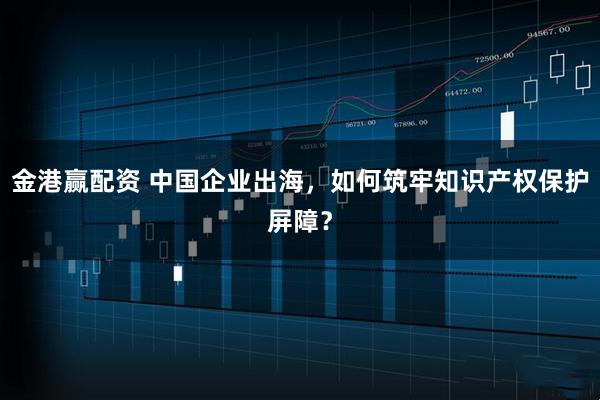 金港赢配资 中国企业出海,如何筑牢知识产权保护屏障?