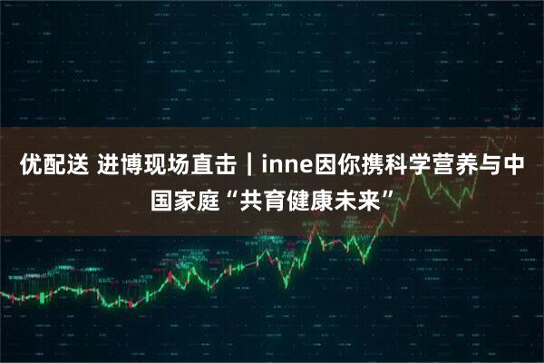 优配送 进博现场直击｜inne因你携科学营养与中国家庭“共育健康未来”