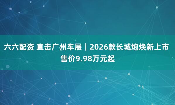六六配资 直击广州车展｜2026款长城炮焕新上市 售价9.98万元起