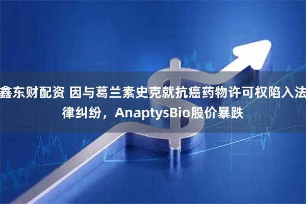 鑫东财配资 因与葛兰素史克就抗癌药物许可权陷入法律纠纷，AnaptysBio股价暴跌