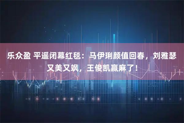 乐众盈 平遥闭幕红毯:马伊琍颜值回春,刘雅瑟又美又飒,王俊凯赢麻了!