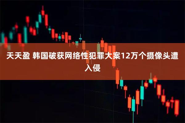 天天盈 韩国破获网络性犯罪大案 12万个摄像头遭入侵