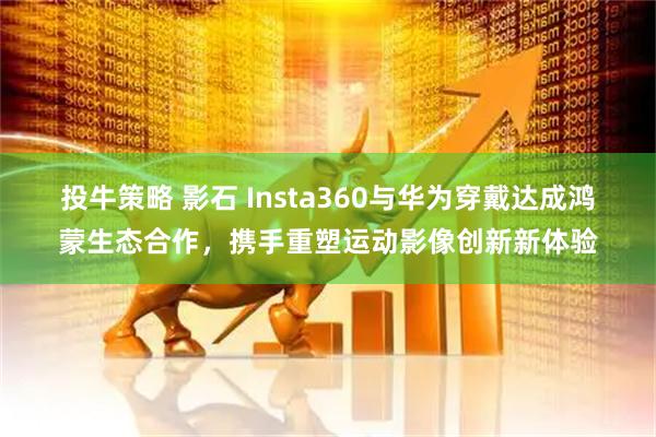 投牛策略 影石 Insta360与华为穿戴达成鸿蒙生态合作,携手重塑运动影像创新新体验