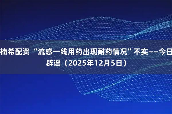 楠希配资 “流感一线用药出现耐药情况”不实——今日辟谣(2025年12月5日)