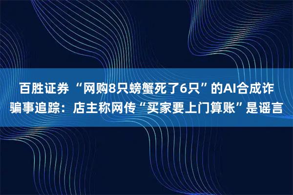 百胜证券 “网购8只螃蟹死了6只”的AI合成诈骗事追踪:店主称网传“买家要上门算账”是谣言