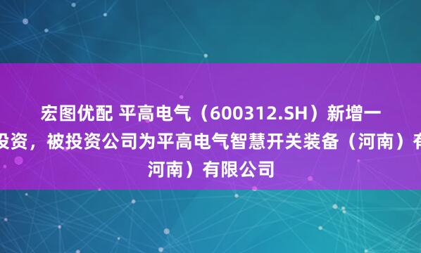 宏图优配 平高电气（600312.SH）新增一起对外投资，被投资公司为平高电气智慧开关装备（河南）有限公司