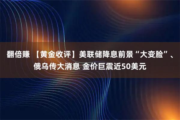 翻倍赚 【黄金收评】美联储降息前景“大变脸”、俄乌传大消息 金价巨震近50美元