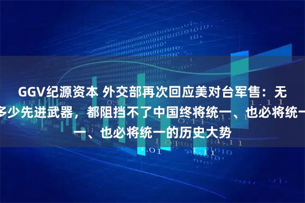 GGV纪源资本 外交部再次回应美对台军售：无论向台湾卖多少先进武器，都阻挡不了中国终将统一、也必将统一的历史大势