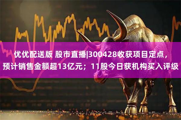 优优配送版 股市直播|300428收获项目定点，预计销售金额超13亿元；11股今日获机构买入评级