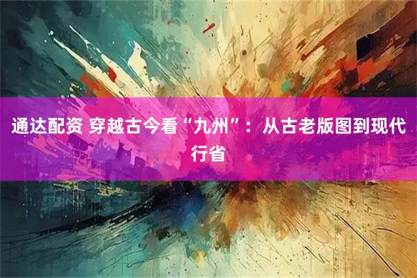 通达配资 穿越古今看“九州”：从古老版图到现代行省