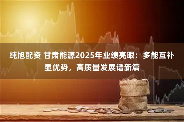 纯旭配资 甘肃能源2025年业绩亮眼:多能互补显优势,高质量发展谱新篇