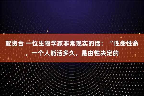 配资台 一位生物学家非常现实的话： “性命性命，一个人能活多久，是由性决定的