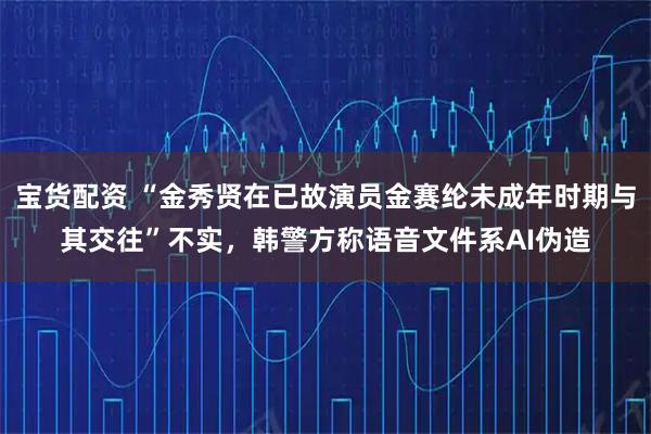 宝货配资 “金秀贤在已故演员金赛纶未成年时期与其交往”不实，韩警方称语音文件系AI伪造