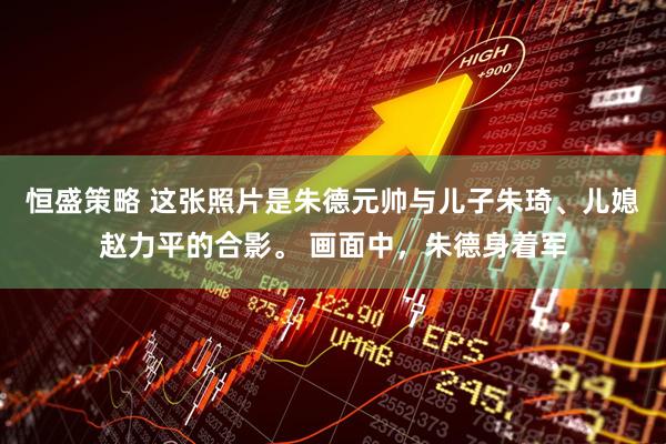 恒盛策略 这张照片是朱德元帅与儿子朱琦、儿媳赵力平的合影。 画面中，朱德身着军